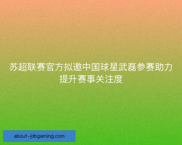 苏超联赛官方拟邀中国球星武磊参赛助力提升赛事关注度