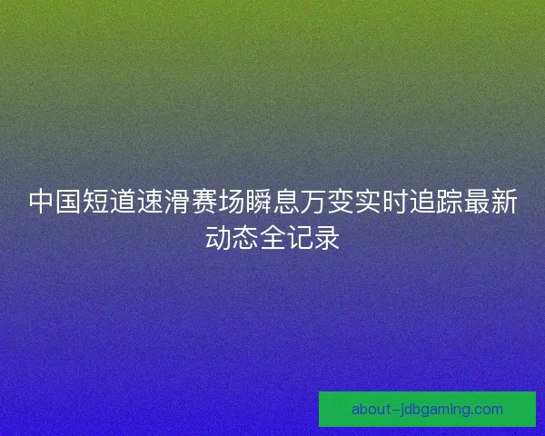 中国短道速滑赛场瞬息万变实时追踪最新动态全记录 中国短道速滑赛场瞬息万变实时追踪最新动态全记录