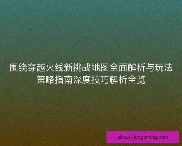 围绕穿越火线新挑战地图全面解析与玩法策略指南深度技巧解析全览 围绕穿越火线新挑战地图全面解析与玩法策略指南深度技巧解析全览