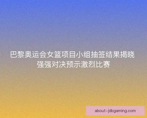 巴黎奥运会女篮项目小组抽签结果揭晓 强强对决预示激烈比赛 巴黎奥运会女篮项目小组抽签结果揭晓 强强对决预示激烈比赛