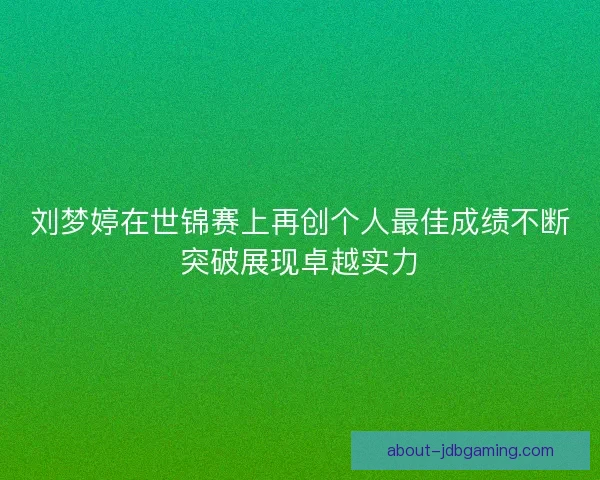 刘梦婷在世锦赛上再创个人最佳成绩不断突破展现卓越实力