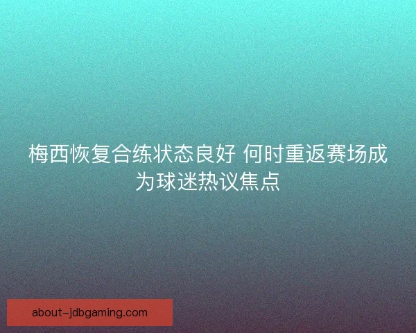 梅西恢复合练状态良好 何时重返赛场成为球迷热议焦点