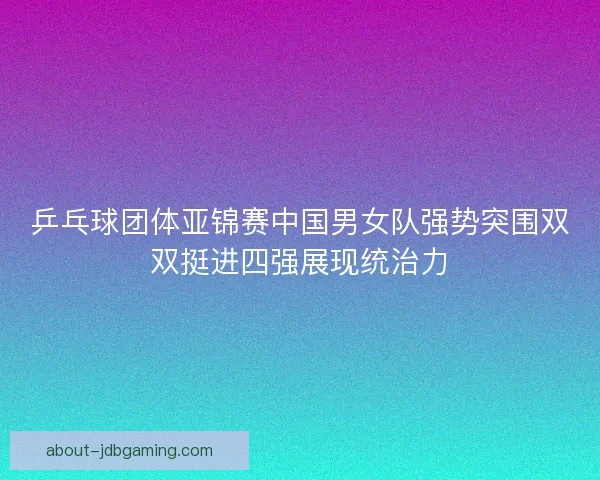 乒乓球团体亚锦赛中国男女队强势突围双双挺进四强展现统治力 乒乓球团体亚锦赛中国男女队强势突围双双挺进四强展现统治力